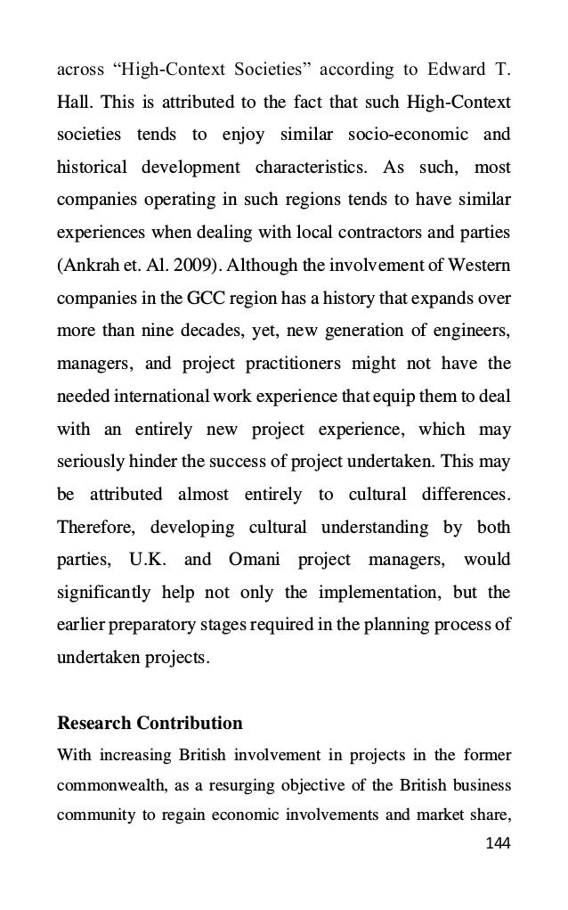 144
across “High-Context Societies” according to Edward T.
Hall. This is attributed to the fact that such High-Context
societies tends to enjoy similar socio-economic and
historical development characteristics. As such, most
companies operating in such regions tends to have similar
experiences when dealing with local contractors and parties
(Ankrah et. Al. 2009). Although the involvement of Western
companies in the GCC region has a history that expands over
more than nine decades, yet, new generation of engineers,
managers, and project practitioners might not have the
needed international work experience that equip them to deal
with an entirely new project experience, which may
seriously hinder the success of project undertaken. This may
be attributed almost entirely to cultural differences.
Therefore, developing cultural understanding by both
parties, U.K. and Omani project managers, would
significantly help not only the implementation, but the
earlier preparatory stages required in the planning process of
undertaken projects.
Research Contribution
With increasing British involvement in projects in the former
commonwealth, as a resurging objective of the British business
community to regain economic involvements and market share,
 