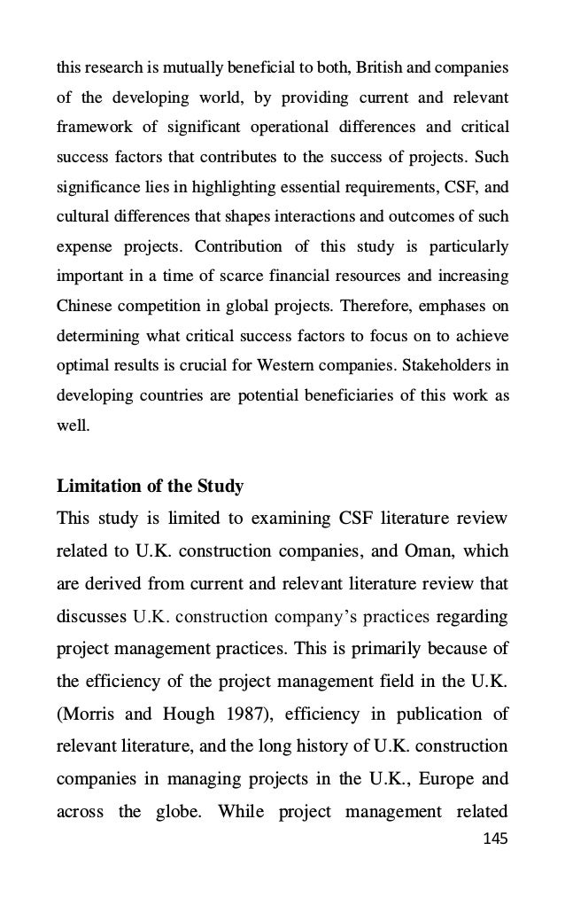 145
this research is mutually beneficial to both, British and companies
of the developing world, by providing current and relevant
framework of significant operational differences and critical
success factors that contributes to the success of projects. Such
significance lies in highlighting essential requirements, CSF, and
cultural differences that shapes interactions and outcomes of such
expense projects. Contribution of this study is particularly
important in a time of scarce financial resources and increasing
Chinese competition in global projects. Therefore, emphases on
determining what critical success factors to focus on to achieve
optimal results is crucial for Western companies. Stakeholders in
developing countries are potential beneficiaries of this work as
well.
Limitation of the Study
This study is limited to examining CSF literature review
related to U.K. construction companies, and Oman, which
are derived from current and relevant literature review that
discusses U.K. construction company’s practices regarding
project management practices. This is primarily because of
the efficiency of the project management field in the U.K.
(Morris and Hough 1987), efficiency in publication of
relevant literature, and the long history of U.K. construction
companies in managing projects in the U.K., Europe and
across the globe. While project management related
 