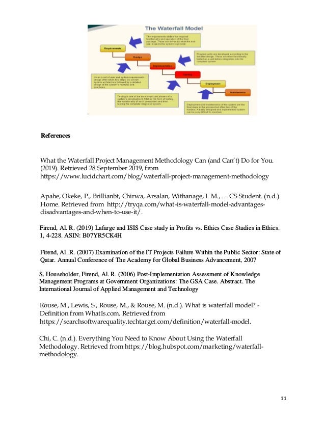 11
References
What the Waterfall Project Management Methodology Can (and Can’t) Do for You.
(2019). Retrieved 28 September 2019, from
https://www.lucidchart.com/blog/waterfall-project-management-methodology
Apahe, Okeke, P., Brillianbt, Chirwa, Arsalan, Withanage, I. M., … CS Student. (n.d.).
Home. Retrieved from http://tryqa.com/what-is-waterfall-model-advantages-
disadvantages-and-when-to-use-it/.
Firend, Al. R. (2019) Lafarge and ISIS Case study in Profits vs. Ethics Case Studies in Ethics.
1, 4-228. ASIN: B07YR5CK4H
Firend, Al. R. (2007) Examination of the IT Projects Failure Within the Public Sector: State of
Qatar. Annual Conference of The Academy for Global Business Advancement, 2007
S. Householder, Firend, Al. R. (2006) Post-Implementation Assessment of Knowledge
Management Programs at Government Organizations: The GSA Case. Abstract. The
International Journal of Applied Management and Technology
Rouse, M., Lewis, S., Rouse, M., & Rouse, M. (n.d.). What is waterfall model? -
Definition from WhatIs.com. Retrieved from
https://searchsoftwarequality.techtarget.com/definition/waterfall-model.
Chi, C. (n.d.). Everything You Need to Know About Using the Waterfall
Methodology. Retrieved from https://blog.hubspot.com/marketing/waterfall-
methodology.
 