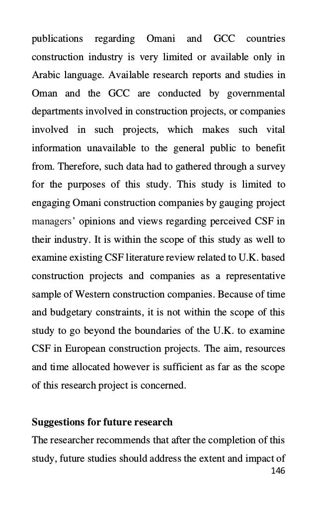 146
publications regarding Omani and GCC countries
construction industry is very limited or available only in
Arabic language. Available research reports and studies in
Oman and the GCC are conducted by governmental
departments involved in construction projects, or companies
involved in such projects, which makes such vital
information unavailable to the general public to benefit
from. Therefore, such data had to gathered through a survey
for the purposes of this study. This study is limited to
engaging Omani construction companies by gauging project
managers’ opinions and views regarding perceived CSF in
their industry. It is within the scope of this study as well to
examine existing CSF literature review related to U.K. based
construction projects and companies as a representative
sample of Western construction companies. Because of time
and budgetary constraints, it is not within the scope of this
study to go beyond the boundaries of the U.K. to examine
CSF in European construction projects. The aim, resources
and time allocated however is sufficient as far as the scope
of this research project is concerned.
Suggestions for future research
The researcher recommends that after the completion of this
study, future studies should address the extent and impact of
 