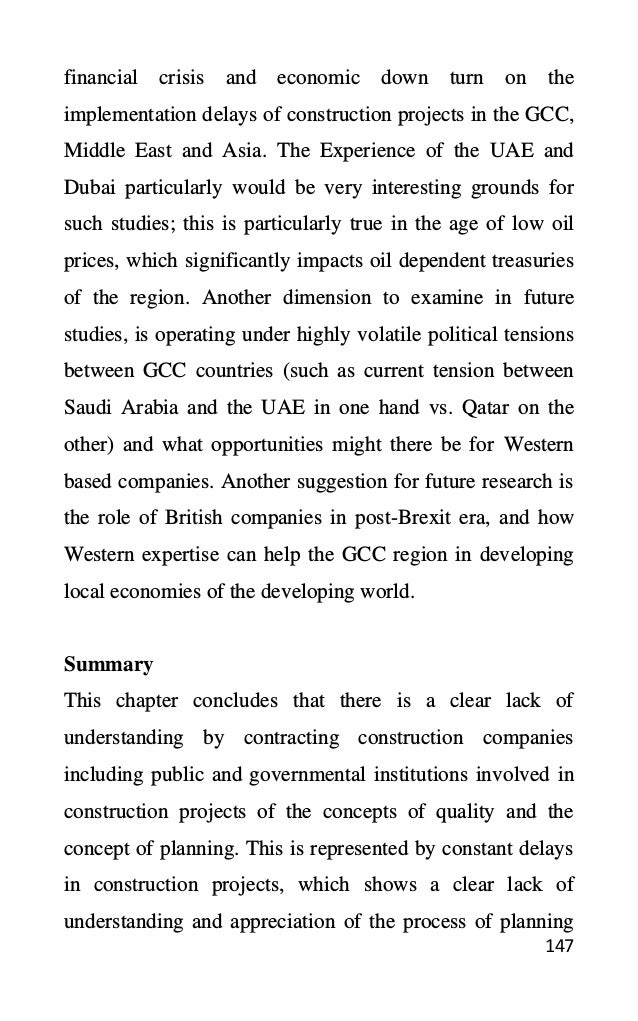 147
financial crisis and economic down turn on the
implementation delays of construction projects in the GCC,
Middle East and Asia. The Experience of the UAE and
Dubai particularly would be very interesting grounds for
such studies; this is particularly true in the age of low oil
prices, which significantly impacts oil dependent treasuries
of the region. Another dimension to examine in future
studies, is operating under highly volatile political tensions
between GCC countries (such as current tension between
Saudi Arabia and the UAE in one hand vs. Qatar on the
other) and what opportunities might there be for Western
based companies. Another suggestion for future research is
the role of British companies in post-Brexit era, and how
Western expertise can help the GCC region in developing
local economies of the developing world.
Summary
This chapter concludes that there is a clear lack of
understanding by contracting construction companies
including public and governmental institutions involved in
construction projects of the concepts of quality and the
concept of planning. This is represented by constant delays
in construction projects, which shows a clear lack of
understanding and appreciation of the process of planning
 