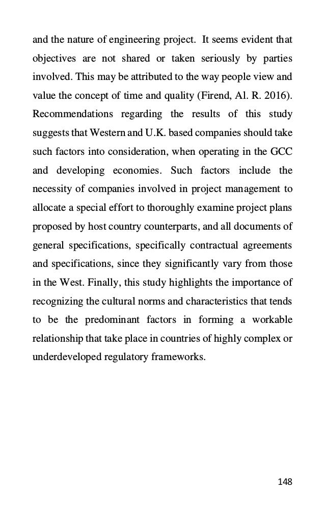 148
and the nature of engineering project. It seems evident that
objectives are not shared or taken seriously by parties
involved. This may be attributed to the way people view and
value the concept of time and quality (Firend, Al. R. 2016).
Recommendations regarding the results of this study
suggests that Western and U.K. based companies should take
such factors into consideration, when operating in the GCC
and developing economies. Such factors include the
necessity of companies involved in project management to
allocate a special effort to thoroughly examine project plans
proposed by host country counterparts, and all documents of
general specifications, specifically contractual agreements
and specifications, since they significantly vary from those
in the West. Finally, this study highlights the importance of
recognizing the cultural norms and characteristics that tends
to be the predominant factors in forming a workable
relationship that take place in countries of highly complex or
underdeveloped regulatory frameworks.
 