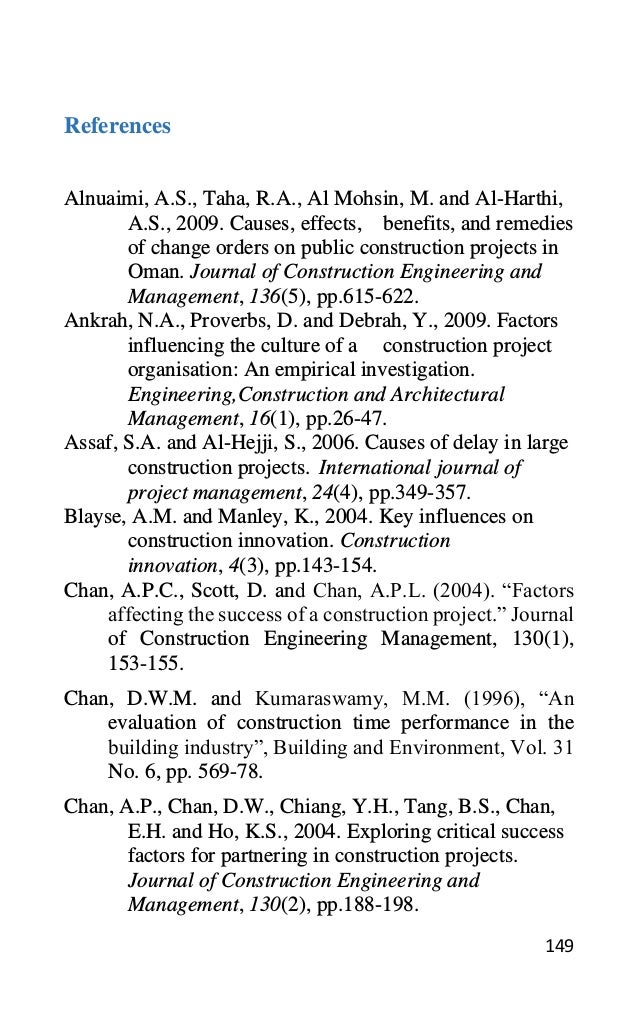 149
References
Alnuaimi, A.S., Taha, R.A., Al Mohsin, M. and Al-Harthi,
A.S., 2009. Causes, effects, benefits, and remedies
of change orders on public construction projects in
Oman. Journal of Construction Engineering and
Management, 136(5), pp.615-622.
Ankrah, N.A., Proverbs, D. and Debrah, Y., 2009. Factors
influencing the culture of a construction project
organisation: An empirical investigation.
Engineering,Construction and Architectural
Management, 16(1), pp.26-47.
Assaf, S.A. and Al-Hejji, S., 2006. Causes of delay in large
construction projects. International journal of
project management, 24(4), pp.349-357.
Blayse, A.M. and Manley, K., 2004. Key influences on
construction innovation. Construction
innovation, 4(3), pp.143-154.
Chan, A.P.C., Scott, D. and Chan, A.P.L. (2004). “Factors
affecting the success of a construction project.” Journal
of Construction Engineering Management, 130(1),
153-155.
Chan, D.W.M. and Kumaraswamy, M.M. (1996), “An
evaluation of construction time performance in the
building industry”, Building and Environment, Vol. 31
No. 6, pp. 569-78.
Chan, A.P., Chan, D.W., Chiang, Y.H., Tang, B.S., Chan,
E.H. and Ho, K.S., 2004. Exploring critical success
factors for partnering in construction projects.
Journal of Construction Engineering and
Management, 130(2), pp.188-198.
 