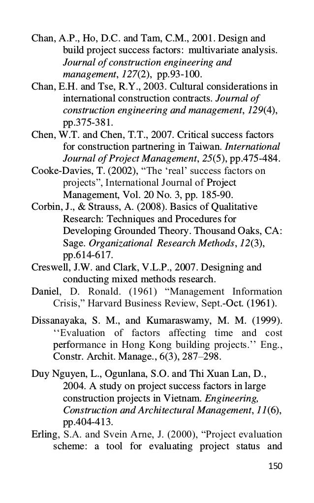 150
Chan, A.P., Ho, D.C. and Tam, C.M., 2001. Design and
build project success factors: multivariate analysis.
Journal of construction engineering and
management, 127(2), pp.93-100.
Chan, E.H. and Tse, R.Y., 2003. Cultural considerations in
international construction contracts. Journal of
construction engineering and management, 129(4),
pp.375-381.
Chen, W.T. and Chen, T.T., 2007. Critical success factors
for construction partnering in Taiwan. International
Journal of Project Management, 25(5), pp.475-484.
Cooke-Davies, T. (2002), “The ‘real’ success factors on
projects”, International Journal of Project
Management, Vol. 20 No. 3, pp. 185-90.
Corbin, J., & Strauss, A. (2008). Basics of Qualitative
Research: Techniques and Procedures for
Developing Grounded Theory. Thousand Oaks, CA:
Sage. Organizational Research Methods, 12(3),
pp.614-617.
Creswell, J.W. and Clark, V.L.P., 2007. Designing and
conducting mixed methods research.
Daniel, D. Ronald. (1961) “Management Information
Crisis,” Harvard Business Review, Sept.-Oct. (1961).
Dissanayaka, S. M., and Kumaraswamy, M. M. (1999).
‘‘Evaluation of factors affecting time and cost
performance in Hong Kong building projects.’’ Eng.,
Constr. Archit. Manage., 6(3), 287–298.
Duy Nguyen, L., Ogunlana, S.O. and Thi Xuan Lan, D.,
2004. A study on project success factors in large
construction projects in Vietnam. Engineering,
Construction and Architectural Management, 11(6),
pp.404-413.
Erling, S.A. and Svein Arne, J. (2000), “Project evaluation
scheme: a tool for evaluating project status and
 