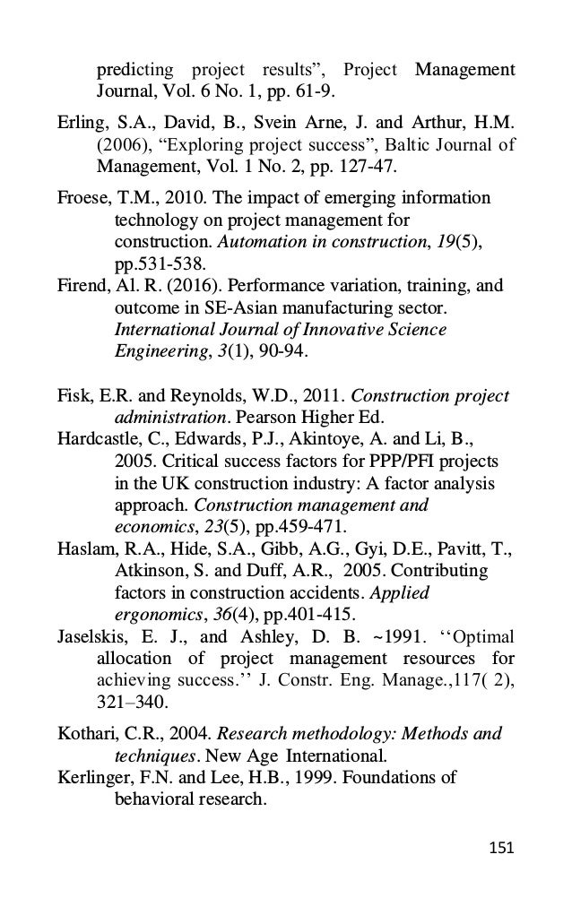 151
predicting project results”, Project Management
Journal, Vol. 6 No. 1, pp. 61-9.
Erling, S.A., David, B., Svein Arne, J. and Arthur, H.M.
(2006), “Exploring project success”, Baltic Journal of
Management, Vol. 1 No. 2, pp. 127-47.
Froese, T.M., 2010. The impact of emerging information
technology on project management for
construction. Automation in construction, 19(5),
pp.531-538.
Firend, Al. R. (2016). Performance variation, training, and
outcome in SE-Asian manufacturing sector.
International Journal of Innovative Science
Engineering, 3(1), 90-94.
Fisk, E.R. and Reynolds, W.D., 2011. Construction project
administration. Pearson Higher Ed.
Hardcastle, C., Edwards, P.J., Akintoye, A. and Li, B.,
2005. Critical success factors for PPP/PFI projects
in the UK construction industry: A factor analysis
approach. Construction management and
economics, 23(5), pp.459-471.
Haslam, R.A., Hide, S.A., Gibb, A.G., Gyi, D.E., Pavitt, T.,
Atkinson, S. and Duff, A.R., 2005. Contributing
factors in construction accidents. Applied
ergonomics, 36(4), pp.401-415.
Jaselskis, E. J., and Ashley, D. B. ~1991. ‘‘Optimal
allocation of project management resources for
achieving success.’’ J. Constr. Eng. Manage.,117( 2),
321–340.
Kothari, C.R., 2004. Research methodology: Methods and
techniques. New Age International.
Kerlinger, F.N. and Lee, H.B., 1999. Foundations of
behavioral research.
 