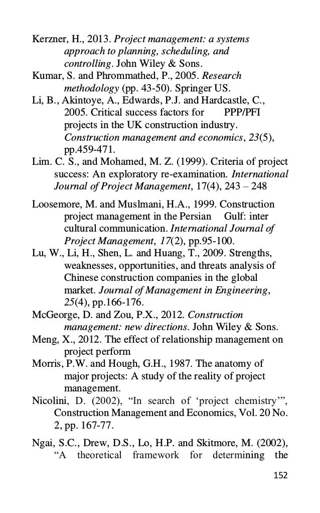 152
Kerzner, H., 2013. Project management: a systems
approach to planning, scheduling, and
controlling. John Wiley & Sons.
Kumar, S. and Phrommathed, P., 2005. Research
methodology (pp. 43-50). Springer US.
Li, B., Akintoye, A., Edwards, P.J. and Hardcastle, C.,
2005. Critical success factors for PPP/PFI
projects in the UK construction industry.
Construction management and economics, 23(5),
pp.459-471.
Lim. C. S., and Mohamed, M. Z. (1999). Criteria of project
success: An exploratory re-examination. International
Journal of Project Management, 17(4), 243 – 248
Loosemore, M. and Muslmani, H.A., 1999. Construction
project management in the Persian Gulf: inter
cultural communication. International Journal of
Project Management, 17(2), pp.95-100.
Lu, W., Li, H., Shen, L. and Huang, T., 2009. Strengths,
weaknesses, opportunities, and threats analysis of
Chinese construction companies in the global
market. Journal of Management in Engineering,
25(4), pp.166-176.
McGeorge, D. and Zou, P.X., 2012. Construction
management: new directions. John Wiley & Sons.
Meng, X., 2012. The effect of relationship management on
project perform
Morris, P.W. and Hough, G.H., 1987. The anatomy of
major projects: A study of the reality of project
management.
Nicolini, D. (2002), “In search of ‘project chemistry’”,
Construction Management and Economics, Vol. 20 No.
2, pp. 167-77.
Ngai, S.C., Drew, D.S., Lo, H.P. and Skitmore, M. (2002),
“A theoretical framework for determining the
 