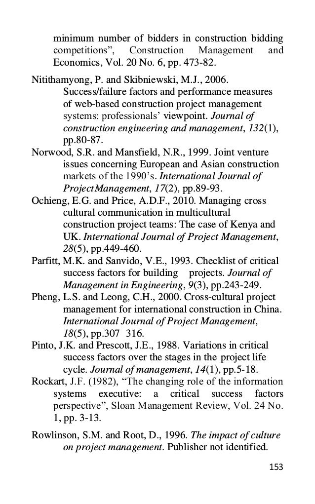 153
minimum number of bidders in construction bidding
competitions”, Construction Management and
Economics, Vol. 20 No. 6, pp. 473-82.
Nitithamyong, P. and Skibniewski, M.J., 2006.
Success/failure factors and performance measures
of web-based construction project management
systems: professionals’ viewpoint. Journal of
construction engineering and management, 132(1),
pp.80-87.
Norwood, S.R. and Mansfield, N.R., 1999. Joint venture
issues concerning European and Asian construction
markets of the 1990’s. International Journal of
ProjectManagement, 17(2), pp.89-93.
Ochieng, E.G. and Price, A.D.F., 2010. Managing cross
cultural communication in multicultural
construction project teams: The case of Kenya and
UK. International Journal of Project Management,
28(5), pp.449-460.
Parfitt, M.K. and Sanvido, V.E., 1993. Checklist of critical
success factors for building projects. Journal of
Management in Engineering, 9(3), pp.243-249.
Pheng, L.S. and Leong, C.H., 2000. Cross-cultural project
management for international construction in China.
International Journal of Project Management,
18(5), pp.307 316.
Pinto, J.K. and Prescott, J.E., 1988. Variations in critical
success factors over the stages in the project life
cycle. Journal of management, 14(1), pp.5-18.
Rockart, J.F. (1982), “The changing role of the information
systems executive: a critical success factors
perspective”, Sloan Management Review, Vol. 24 No.
1, pp. 3-13.
Rowlinson, S.M. and Root, D., 1996. The impact of culture
on project management. Publisher not identified.
 