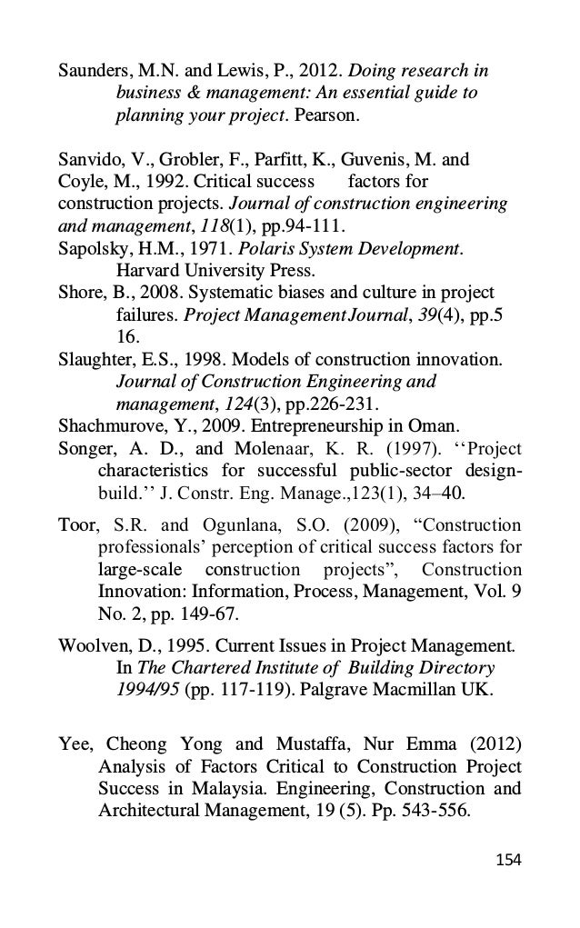 154
Saunders, M.N. and Lewis, P., 2012. Doing research in
business & management: An essential guide to
planning your project. Pearson.
Sanvido, V., Grobler, F., Parfitt, K., Guvenis, M. and
Coyle, M., 1992. Critical success factors for
construction projects. Journal of construction engineering
and management, 118(1), pp.94-111.
Sapolsky, H.M., 1971. Polaris System Development.
Harvard University Press.
Shore, B., 2008. Systematic biases and culture in project
failures. Project ManagementJournal, 39(4), pp.5
16.
Slaughter, E.S., 1998. Models of construction innovation.
Journal of Construction Engineering and
management, 124(3), pp.226-231.
Shachmurove, Y., 2009. Entrepreneurship in Oman.
Songer, A. D., and Molenaar, K. R. (1997). ‘‘Project
characteristics for successful public-sector design-
build.’’ J. Constr. Eng. Manage.,123(1), 34–40.
Toor, S.R. and Ogunlana, S.O. (2009), “Construction
professionals’ perception of critical success factors for
large-scale construction projects”, Construction
Innovation: Information, Process, Management, Vol. 9
No. 2, pp. 149-67.
Woolven, D., 1995. Current Issues in Project Management.
In The Chartered Institute of Building Directory
1994/95 (pp. 117-119). Palgrave Macmillan UK.
Yee, Cheong Yong and Mustaffa, Nur Emma (2012)
Analysis of Factors Critical to Construction Project
Success in Malaysia. Engineering, Construction and
Architectural Management, 19 (5). Pp. 543-556.
 