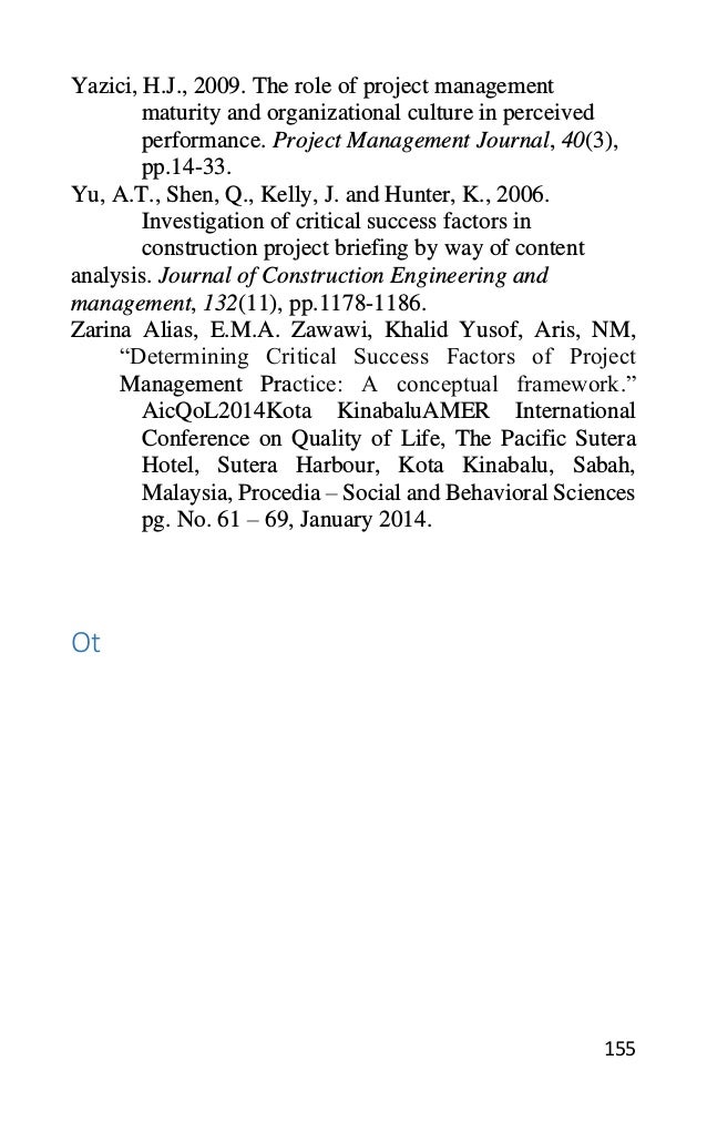 155
Yazici, H.J., 2009. The role of project management
maturity and organizational culture in perceived
performance. Project Management Journal, 40(3),
pp.14-33.
Yu, A.T., Shen, Q., Kelly, J. and Hunter, K., 2006.
Investigation of critical success factors in
construction project briefing by way of content
analysis. Journal of Construction Engineering and
management, 132(11), pp.1178-1186.
Zarina Alias, E.M.A. Zawawi, Khalid Yusof, Aris, NM,
“Determining Critical Success Factors of Project
Management Practice: A conceptual framework.”
AicQoL2014Kota KinabaluAMER International
Conference on Quality of Life, The Pacific Sutera
Hotel, Sutera Harbour, Kota Kinabalu, Sabah,
Malaysia, Procedia – Social and Behavioral Sciences
pg. No. 61 – 69, January 2014.
Ot
 