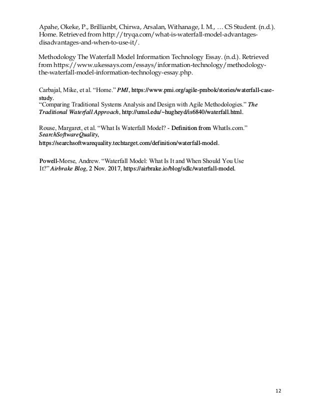 12
Apahe, Okeke, P., Brillianbt, Chirwa, Arsalan, Withanage, I. M., … CS Student. (n.d.).
Home. Retrieved from http://tryqa.com/what-is-waterfall-model-advantages-
disadvantages-and-when-to-use-it/.
Methodology The Waterfall Model Information Technology Essay. (n.d.). Retrieved
from https://www.ukessays.com/essays/information-technology/methodology-
the-waterfall-model-information-technology-essay.php.
Carbajal, Mike, et al. “Home.” PMI, https://www.pmi.org/agile-pmbok/stories/waterfall-case-
study.
“Comparing Traditional Systems Analysis and Design with Agile Methodologies.” The
Traditional Waterfall Approach, http://umsl.edu/~hugheyd/is6840/waterfall.html.
Rouse, Margaret, et al. “What Is Waterfall Model? - Definition from WhatIs.com.”
SearchSoftwareQuality,
https://searchsoftwarequality.techtarget.com/definition/waterfall-model.
Powell-Morse, Andrew. “Waterfall Model: What Is It and When Should You Use
It?” Airbrake Blog, 2 Nov. 2017, https://airbrake.io/blog/sdlc/waterfall-model.
 