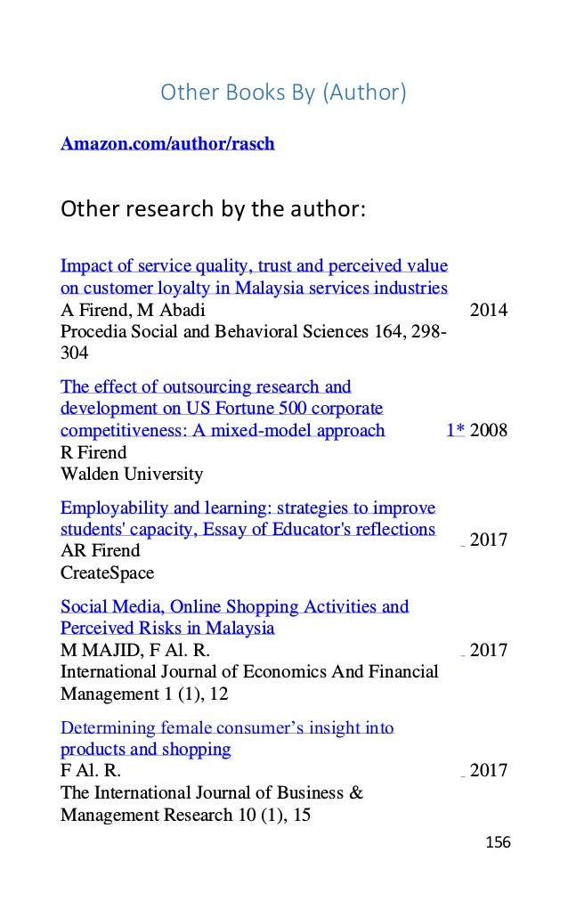 156
Other Books By (Author)
Amazon.com/author/rasch
Other research by the author:
Impact of service quality, trust and perceived value
on customer loyalty in Malaysia services industries
A Firend, M Abadi
Procedia Social and Behavioral Sciences 164, 298-
304
2014
The effect of outsourcing research and
development on US Fortune 500 corporate
competitiveness: A mixed-model approach
R Firend
Walden University
1* 2008
Employability and learning: strategies to improve
students' capacity, Essay of Educator's reflections
AR Firend
CreateSpace
2017
Social Media, Online Shopping Activities and
Perceived Risks in Malaysia
M MAJID, F Al. R.
International Journal of Economics And Financial
Management 1 (1), 12
2017
Determining female consumer’s insight into
products and shopping
F Al. R.
The International Journal of Business &
Management Research 10 (1), 15
2017
 