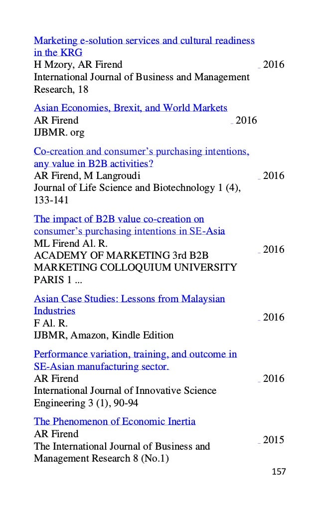 157
Marketing e-solution services and cultural readiness
in the KRG
H Mzory, AR Firend
International Journal of Business and Management
Research, 18
2016
Asian Economies, Brexit, and World Markets
AR Firend
IJBMR. org
2016
Co-creation and consumer’s purchasing intentions,
any value in B2B activities?
AR Firend, M Langroudi
Journal of Life Science and Biotechnology 1 (4),
133-141
2016
The impact of B2B value co-creation on
consumer’s purchasing intentions in SE-Asia
ML Firend Al. R.
ACADEMY OF MARKETING 3rd B2B
MARKETING COLLOQUIUM UNIVERSITY
PARIS 1 ...
2016
Asian Case Studies: Lessons from Malaysian
Industries
F Al. R.
IJBMR, Amazon, Kindle Edition
2016
Performance variation, training, and outcome in
SE-Asian manufacturing sector.
AR Firend
International Journal of Innovative Science
Engineering 3 (1), 90-94
2016
The Phenomenon of Economic Inertia
AR Firend
The International Journal of Business and
Management Research 8 (No.1)
2015
 