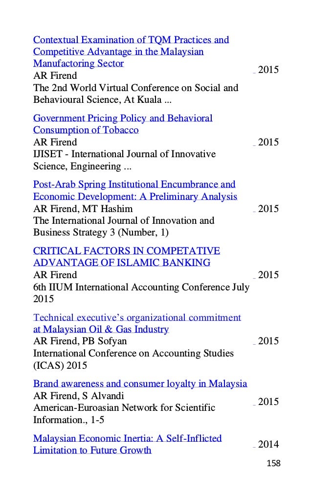 158
Contextual Examination of TQM Practices and
Competitive Advantage in the Malaysian
Manufactoring Sector
AR Firend
The 2nd World Virtual Conference on Social and
Behavioural Science, At Kuala ...
2015
Government Pricing Policy and Behavioral
Consumption of Tobacco
AR Firend
IJISET - International Journal of Innovative
Science, Engineering ...
2015
Post-Arab Spring Institutional Encumbrance and
Economic Development: A Preliminary Analysis
AR Firend, MT Hashim
The International Journal of Innovation and
Business Strategy 3 (Number, 1)
2015
CRITICAL FACTORS IN COMPETATIVE
ADVANTAGE OF ISLAMIC BANKING
AR Firend
6th IIUM International Accounting Conference July
2015
2015
Technical executive’s organizational commitment
at Malaysian Oil & Gas Industry
AR Firend, PB Sofyan
International Conference on Accounting Studies
(ICAS) 2015
2015
Brand awareness and consumer loyalty in Malaysia
AR Firend, S Alvandi
American-Euroasian Network for Scientific
Information., 1-5
2015
Malaysian Economic Inertia: A Self-Inflicted
Limitation to Future Growth
2014
 