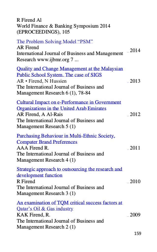 159
R Firend Al
World Finance & Banking Symposium 2014
(EPROCEEDINGS), 105
The Problem Solving Model “PSM”
AR Firend
International Journal of Business and Management
Research www.ijbmr.org 7 ...
2014
Quality and Change Management at the Malaysian
Public School System. The case of SIGS
AR • Firend, N Hussien
The International Journal of Business and
Management Research 6 (1), 78-84
2013
Cultural Impact on e-Performance in Government
Organizations in the United Arab Emirates
AR Firend, A Al-Rais
The International Journal of Business and
Management Research 5 (1)
2012
Purchasing Behaviour in Multi-Ethnic Society,
Computer Brand Preferences
AAA Firend R.
The International Journal of Business and
Management Research 4 (1)
2011
Strategic approach to outsourcing the research and
development function
R Firend
The International Journal of Business and
Management Research 3 (1)
2010
An examination of TQM critical success factors at
Qatar’s Oil & Gas industry
KAK Firend, R.
The International Journal of Business and
Management Research 2 (1)
2009
 