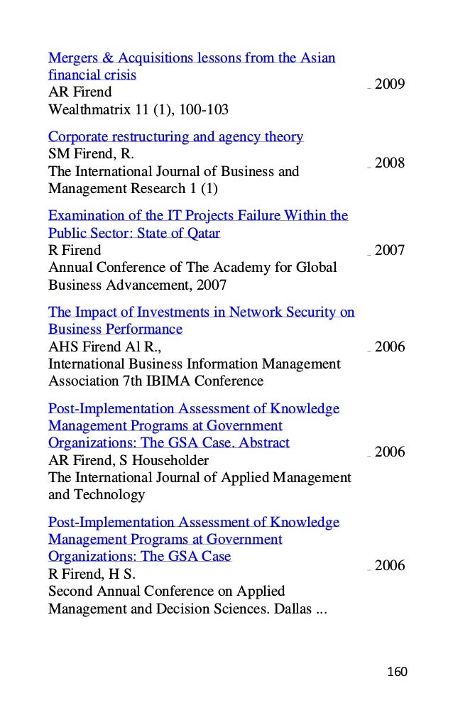 160
Mergers & Acquisitions lessons from the Asian
financial crisis
AR Firend
Wealthmatrix 11 (1), 100-103
2009
Corporate restructuring and agency theory
SM Firend, R.
The International Journal of Business and
Management Research 1 (1)
2008
Examination of the IT Projects Failure Within the
Public Sector: State of Qatar
R Firend
Annual Conference of The Academy for Global
Business Advancement, 2007
2007
The Impact of Investments in Network Security on
Business Performance
AHS Firend Al R.,
International Business Information Management
Association 7th IBIMA Conference
2006
Post-Implementation Assessment of Knowledge
Management Programs at Government
Organizations: The GSA Case. Abstract
AR Firend, S Householder
The International Journal of Applied Management
and Technology
2006
Post-Implementation Assessment of Knowledge
Management Programs at Government
Organizations: The GSA Case
R Firend, H S.
Second Annual Conference on Applied
Management and Decision Sciences. Dallas ...
2006
 