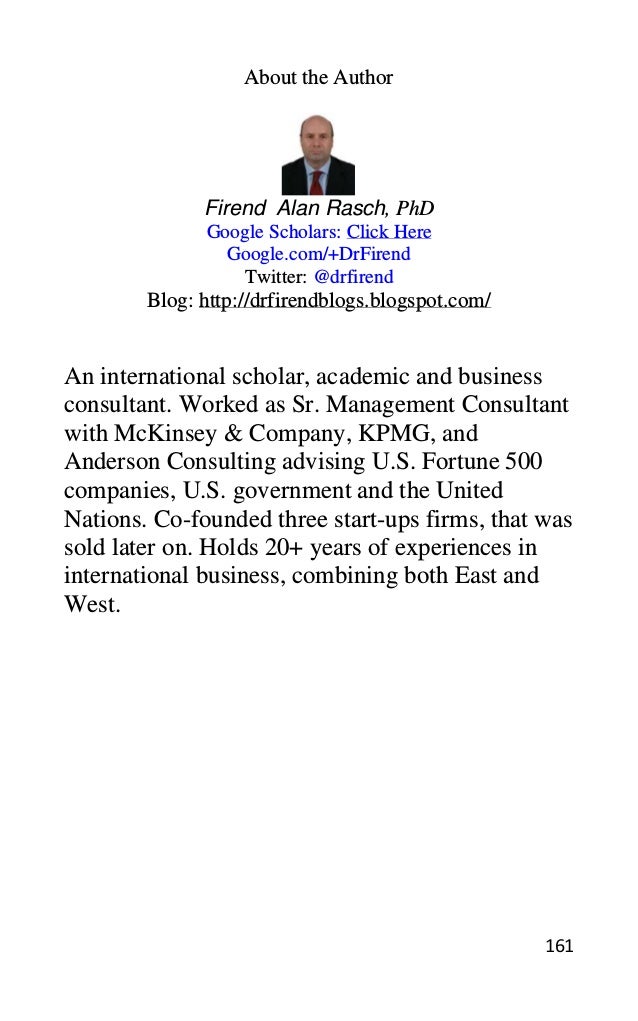 161
About the Author
Firend Alan Rasch, PhD
Google Scholars: Click Here
Google.com/+DrFirend
Twitter: @drfirend
Blog: http://drfirendblogs.blogspot.com/
An international scholar, academic and business
consultant. Worked as Sr. Management Consultant
with McKinsey & Company, KPMG, and
Anderson Consulting advising U.S. Fortune 500
companies, U.S. government and the United
Nations. Co-founded three start-ups firms, that was
sold later on. Holds 20+ years of experiences in
international business, combining both East and
West.
 
