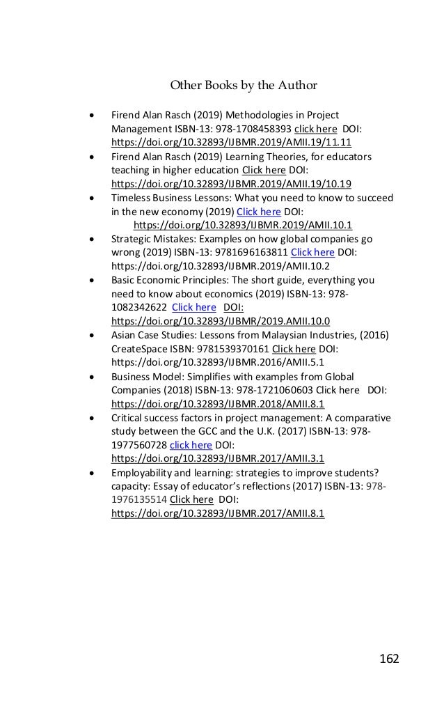 162
Other Books by the Author
• Firend Alan Rasch (2019) Methodologies in Project
Management ISBN-13: 978-1708458393 click here DOI:
https://doi.org/10.32893/IJBMR.2019/AMII.19/11.11
• Firend Alan Rasch (2019) Learning Theories, for educators
teaching in higher education Click here DOI:
https://doi.org/10.32893/IJBMR.2019/AMII.19/10.19
• Timeless Business Lessons: What you need to know to succeed
in the new economy (2019) Click here DOI:
https://doi.org/10.32893/IJBMR.2019/AMII.10.1
• Strategic Mistakes: Examples on how global companies go
wrong (2019) ISBN-13: 9781696163811 Click here DOI:
https://doi.org/10.32893/IJBMR.2019/AMII.10.2
• Basic Economic Principles: The short guide, everything you
need to know about economics (2019) ISBN-13: 978-
1082342622 Click here DOI:
https://doi.org/10.32893/IJBMR/2019.AMII.10.0
• Asian Case Studies: Lessons from Malaysian Industries, (2016)
CreateSpace ISBN: 9781539370161 Click here DOI:
https://doi.org/10.32893/IJBMR.2016/AMII.5.1
• Business Model: Simplifies with examples from Global
Companies (2018) ISBN-13: 978-1721060603 Click here DOI:
https://doi.org/10.32893/IJBMR.2018/AMII.8.1
• Critical success factors in project management: A comparative
study between the GCC and the U.K. (2017) ISBN-13: 978-
1977560728 click here DOI:
https://doi.org/10.32893/IJBMR.2017/AMII.3.1
• Employability and learning: strategies to improve students?
capacity: Essay of educator’s reflections (2017) ISBN-13: 978-
1976135514 Click here DOI:
https://doi.org/10.32893/IJBMR.2017/AMII.8.1
 