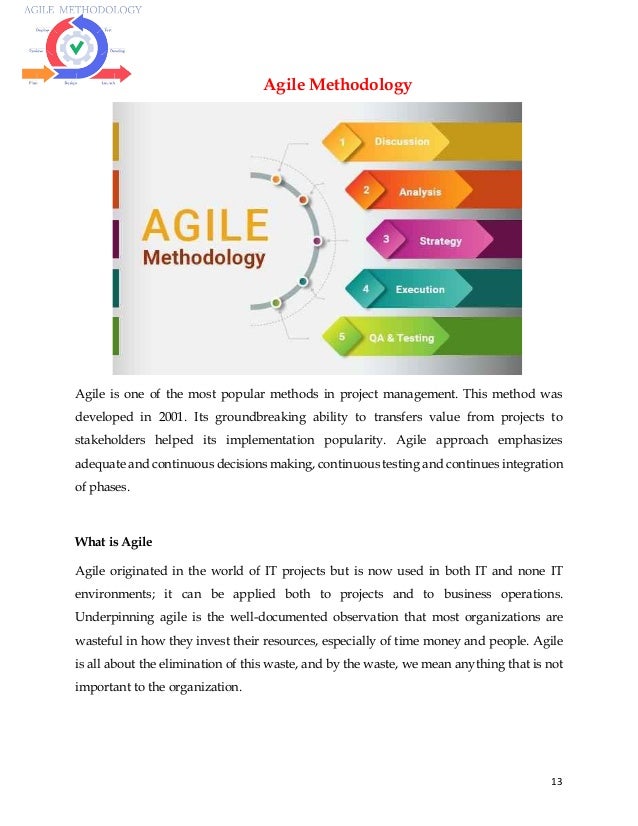 13
Agile Methodology
Agile is one of the most popular methods in project management. This method was
developed in 2001. Its groundbreaking ability to transfers value from projects to
stakeholders helped its implementation popularity. Agile approach emphasizes
adequate and continuous decisions making, continuous testing and continues integration
of phases.
What is Agile
Agile originated in the world of IT projects but is now used in both IT and none IT
environments; it can be applied both to projects and to business operations.
Underpinning agile is the well-documented observation that most organizations are
wasteful in how they invest their resources, especially of time money and people. Agile
is all about the elimination of this waste, and by the waste, we mean anything that is not
important to the organization.
 