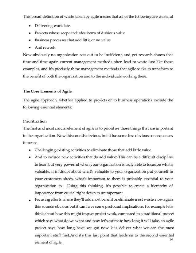 14
• Delivering work late
• Projects whose scope includes items of dubious value
• Business processes that add little or no value
• And rework
Now obviously no organization sets out to be inefficient, and yet research shows that
time and time again current management methods often lead to waste just like these
examples, and it's precisely these management methods that agile seeks to transform to
the benefit of both the organization and to the individuals working there.
The Core Elements of Agile
The agile approach, whether applied to projects or to business operations include the
following essential elements:
Prioritization
The first and most crucial element of agile is to prioritize those things that are important
to the organization. Now this sounds obvious, but it has some less obvious consequences
it means:
• Challenging existing activities to eliminate those that add little value
• And to include new activities that do add value: This can be a difficult discipline
to learn but very powerful when your organization is truly able to focus on what's
valuable, if in doubt about what's valuable to your organization put yourself in
your customers shoes, what's important to them is probably essential to your
organization to. Using this thinking, it's possible to create a hierarchy of
importance from crucial right down to unimportant.
• Focusing efforts where they'll add most benefit or eliminate most waste: now again
this sounds obvious but it can have some profound implications, for example let's
think about how this might impact project work, compared to a traditional project
which says what do we want and now let's estimate how long it will take, an agile
project says how long have we got now let's deliver what we can the most
important stuff first.And it's this last point that leads on to the second essential
element of agile.
This broad definition of waste taken by agile means that all of the following are wasteful
 