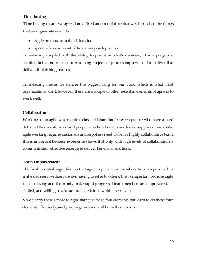 15
Time-boxing
Time-boxing means we agreed on a fixed amount of time that we'd spend on the things
that an organization needs.
• Agile projects are a fixed duration
• spend a fixed amount of time doing each process
Time-boxing coupled with the ability to prioritize what's necessary; it is a pragmatic
solution to the problems of overrunning projects or process improvement initiatives that
deliver diminishing returns.
Time-boxing means we deliver the biggest bang for our buck, which is what most
organizations want; however, there are a couple of other essential elements of agile is to
work well.
Collaboration
Working in an agile way requires close collaboration between people who have a need
"let's call them customers" and people who build what's needed or suppliers. Successful
agile working requires customers and suppliers need to form a highly collaborative team:
this is important because experience shows that only with high levels of collaboration is
communication effective enough to deliver beneficial solutions.
Team Empowerment
The final essential ingredient is that agile expects team members to be empowered to
make decisions without always having to refer to others, this is important because agile
is fast-moving and it can only make rapid progress if team members are empowered,
skilled, and willing to take accurate decisions within their teams.
Now clearly there's more to agile than just these four elements but learn to do these four
elements effectively, and your organization will be well on its way.
 