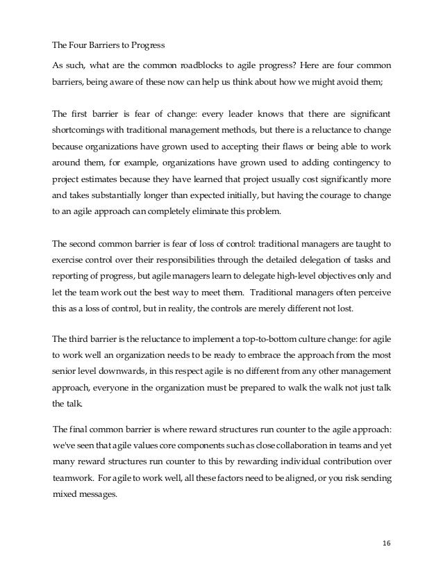 16
The Four Barriers to Progress
As such, what are the common roadblocks to agile progress? Here are four common
barriers, being aware of these now can help us think about how we might avoid them;
The first barrier is fear of change: every leader knows that there are significant
shortcomings with traditional management methods, but there is a reluctance to change
because organizations have grown used to accepting their flaws or being able to work
around them, for example, organizations have grown used to adding contingency to
project estimates because they have learned that project usually cost significantly more
and takes substantially longer than expected initially, but having the courage to change
to an agile approach can completely eliminate this problem.
The second common barrier is fear of loss of control: traditional managers are taught to
exercise control over their responsibilities through the detailed delegation of tasks and
reporting of progress, but agile managers learn to delegate high-level objectives only and
let the team work out the best way to meet them. Traditional managers often perceive
this as a loss of control, but in reality, the controls are merely different not lost.
The third barrier is the reluctance to implement a top-to-bottom culture change: for agile
to work well an organization needs to be ready to embrace the approach from the most
senior level downwards, in this respect agile is no different from any other management
approach, everyone in the organization must be prepared to walk the walk not just talk
the talk.
The final common barrier is where reward structures run counter to the agile approach:
we've seen that agile values core components such as close collaboration in teams and yet
many reward structures run counter to this by rewarding individual contribution over
teamwork. For agile to work well, all these factors need to be aligned, or you risk sending
mixed messages.
 