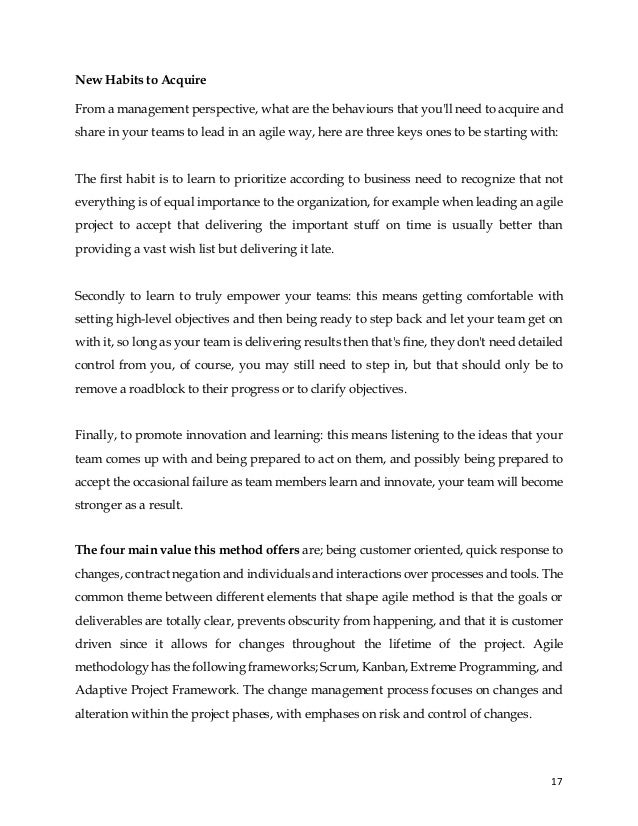 17
New Habits to Acquire
From a management perspective, what are the behaviours that you'll need to acquire and
share in your teams to lead in an agile way, here are three keys ones to be starting with:
The first habit is to learn to prioritize according to business need to recognize that not
everything is of equal importance to the organization, for example when leading an agile
project to accept that delivering the important stuff on time is usually better than
providing a vast wish list but delivering it late.
Secondly to learn to truly empower your teams: this means getting comfortable with
setting high-level objectives and then being ready to step back and let your team get on
with it, so long as your team is delivering results then that's fine, they don't need detailed
control from you, of course, you may still need to step in, but that should only be to
remove a roadblock to their progress or to clarify objectives.
Finally, to promote innovation and learning: this means listening to the ideas that your
team comes up with and being prepared to act on them, and possibly being prepared to
accept the occasional failure as team members learn and innovate, your team will become
stronger as a result.
The four main value this method offers are; being customer oriented, quick response to
changes, contract negation and individuals and interactions over processes and tools. The
common theme between different elements that shape agile method is that the goals or
deliverables are totally clear, prevents obscurity from happening, and that it is customer
driven since it allows for changes throughout the lifetime of the project. Agile
methodology has the following frameworks; Scrum, Kanban, Extreme Programming, and
Adaptive Project Framework. The change management process focuses on changes and
alteration within the project phases, with emphases on risk and control of changes.
 