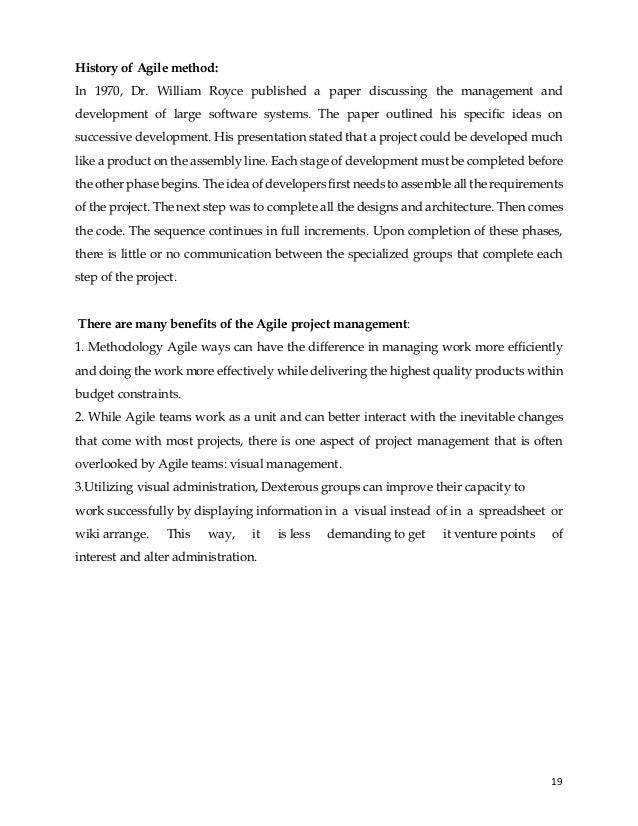 19
History of Agile method:
In 1970, Dr. William Royce published a paper discussing the management and
development of large software systems. The paper outlined his specific ideas on
successive development. His presentation stated that a project could be developed much
like a product on the assembly line. Each stage of development must be completed before
the other phase begins. The idea of developers first needs to assemble all the requirements
of the project. The next step was to complete all the designs and architecture. Then comes
the code. The sequence continues in full increments. Upon completion of these phases,
there is little or no communication between the specialized groups that complete each
step of the project.
There are many benefits of the Agile project management:
1. Methodology Agile ways can have the difference in managing work more efficiently
and doing the work more effectively while delivering the highest quality products within
budget constraints.
2. While Agile teams work as a unit and can better interact with the inevitable changes
that come with most projects, there is one aspect of project management that is often
overlooked by Agile teams: visual management.
3.Utilizing visual administration, Dexterous groups can improve their capacity to
work successfully by displaying information in a visual instead of in a spreadsheet or
wiki arrange. This way, it is less demanding to get it venture points of
interest and alter administration.
 