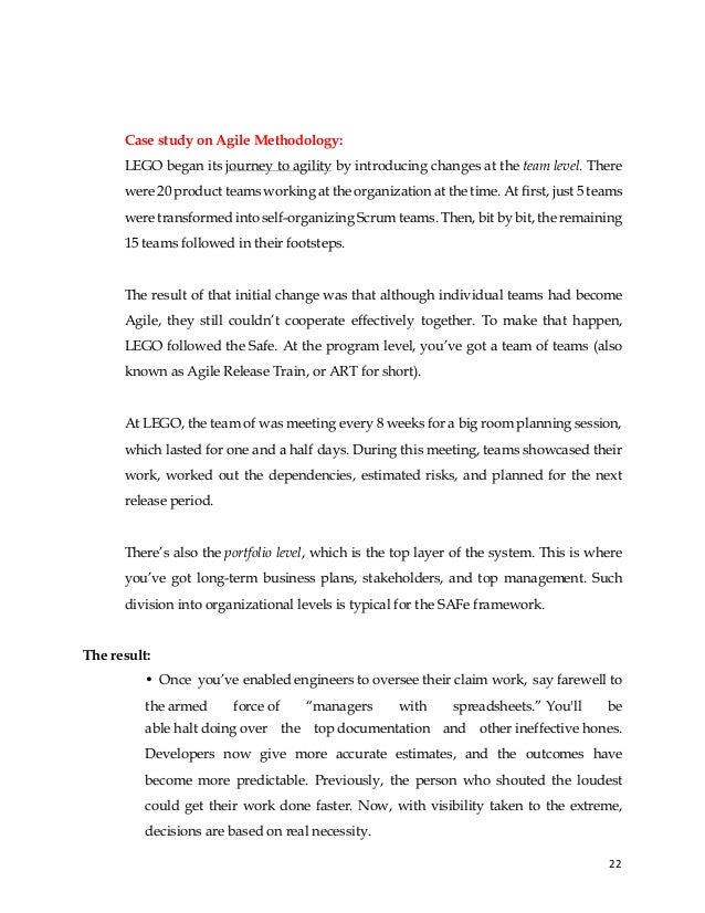 22
Case study on Agile Methodology:
LEGO began its journey to agility by introducing changes at the team level. There
were 20 product teams working at the organization at the time. At first, just 5 teams
were transformed into self-organizing Scrum teams. Then, bit by bit, the remaining
15 teams followed in their footsteps.
The result of that initial change was that although individual teams had become
Agile, they still couldn’t cooperate effectively together. To make that happen,
LEGO followed the Safe. At the program level, you’ve got a team of teams (also
known as Agile Release Train, or ART for short).
At LEGO, the team of was meeting every 8 weeks for a big room planning session,
which lasted for one and a half days. During this meeting, teams showcased their
work, worked out the dependencies, estimated risks, and planned for the next
release period.
There’s also the portfolio level, which is the top layer of the system. This is where
you’ve got long-term business plans, stakeholders, and top management. Such
division into organizational levels is typical for the SAFe framework.
The result:
• Once you’ve enabled engineers to oversee their claim work, say farewell to
the armed force of “managers with spreadsheets.” You'll be
able halt doing over the top documentation and other ineffective hones.
Developers now give more accurate estimates, and the outcomes have
become more predictable. Previously, the person who shouted the loudest
could get their work done faster. Now, with visibility taken to the extreme,
decisions are based on real necessity.
 