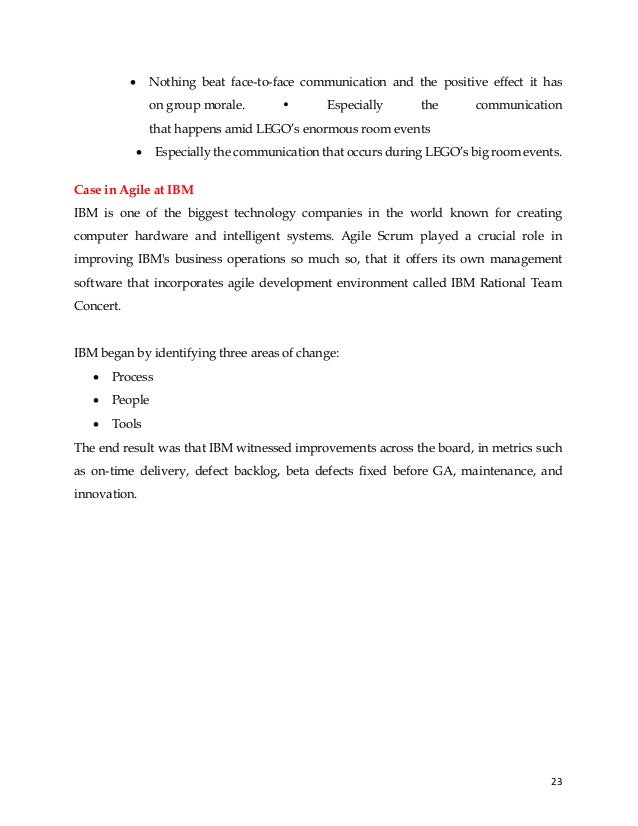 23
• Nothing beat face-to-face communication and the positive effect it has
on group morale. • Especially the communication
that happens amid LEGO’s enormous room events
• Especially the communication that occurs during LEGO’s big room events.
Case in Agile at IBM
IBM is one of the biggest technology companies in the world known for creating
computer hardware and intelligent systems. Agile Scrum played a crucial role in
improving IBM's business operations so much so, that it offers its own management
software that incorporates agile development environment called IBM Rational Team
Concert.
IBM began by identifying three areas of change:
• Process
• People
• Tools
The end result was that IBM witnessed improvements across the board, in metrics such
as on-time delivery, defect backlog, beta defects fixed before GA, maintenance, and
innovation.
 