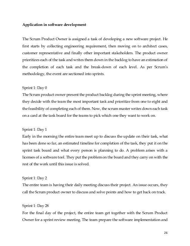 26
Application in software development
The Scrum Product Owner is assigned a task of developing a new software project. He
first starts by collecting engineering requirement, then moving on to architect cases,
customer representative and finally other important stakeholders. The product owner
prioritizes each of the task and writes them down in the backlog to have an estimation of
the completion of each task and the break-down of each level. As per Scrum’s
methodology, the event are sectioned into sprints.
Sprint 1: Day 0
The Scrum product owner present the product backlog during the sprint meeting, where
they decide with the team the most important task and prioritize from one to eight and
the feasibility of completing each of them. Now, the scrum master writes down each task
on a card at the task board for the teams to pick which one they want to work on.
Sprint 1: Day 1
Early in the morning the entire team meet up to discuss the update on their task, what
has been done so far, an estimated timeline for completion of the task, they put it on the
sprint task board and what every person is planning to do. A problem arises with a
licenses of a software tool. They put the problem on the board and they carry on with the
rest of the work until this issue is solved.
Sprint 1: Day 2
The entire team is having their daily meeting discuss their project. An issue occurs, they
call the Scrum product owner to discuss and solve points and how to get back on track.
Sprint 1: Day 28
For the final day of the project, the entire team get together with the Scrum Product
Owner for a sprint review meeting. The team prepare the software implementation and
 