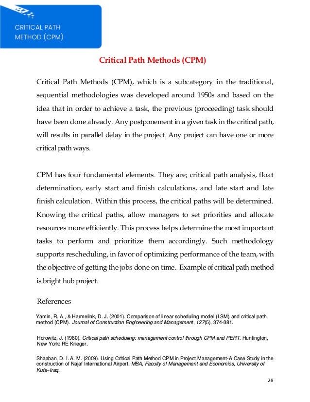 28
Critical Path Methods (CPM)
Critical Path Methods (CPM), which is a subcategory in the traditional,
sequential methodologies was developed around 1950s and based on the
idea that in order to achieve a task, the previous (proceeding) task should
have been done already. Any postponement in a given task in the critical path,
will results in parallel delay in the project. Any project can have one or more
critical path ways.
CPM has four fundamental elements. They are; critical path analysis, float
determination, early start and finish calculations, and late start and late
finish calculation. Within this process, the critical paths will be determined.
Knowing the critical paths, allow managers to set priorities and allocate
resources more efficiently. This process helps determine the most important
tasks to perform and prioritize them accordingly. Such methodology
supports rescheduling, in favor of optimizing performance of the team, with
the objective of getting the jobs done on time. Example of critical path method
is bright hub project.
References
Yamin, R. A., & Harmelink, D. J. (2001). Comparison of linear scheduling model (LSM) and critical path
method (CPM). Journal of Construction Engineering and Management, 127(5), 374-381.
Horowitz, J. (1980). Critical path scheduling: management control through CPM and PERT. Huntington,
New York: RE Krieger.
Shaaban, D. I. A. M. (2009). Using Critical Path Method CPM in Project Management-A Case Study in the
construction of Najaf International Airport. MBA, Faculty of Management and Economics, University of
Kufa–Iraq.
 