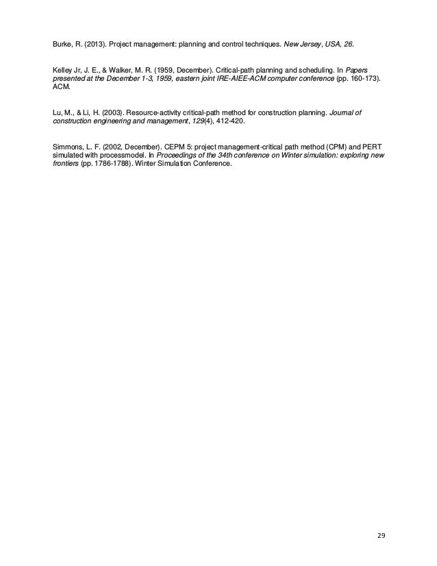 29
Burke, R. (2013). Project management: planning and control techniques. New Jersey, USA, 26.
Kelley Jr, J. E., & Walker, M. R. (1959, December). Critical-path planning and scheduling. In Papers
presented at the December 1-3, 1959, eastern joint IRE-AIEE-ACM computer conference (pp. 160-173).
ACM.
Lu, M., & Li, H. (2003). Resource-activity critical-path method for construction planning. Journal of
construction engineering and management, 129(4), 412-420.
Simmons, L. F. (2002, December). CEPM 5: project management-critical path method (CPM) and PERT
simulated with processmodel. In Proceedings of the 34th conference on Winter simulation: exploring new
frontiers (pp. 1786-1788). Winter Simulation Conference.
 