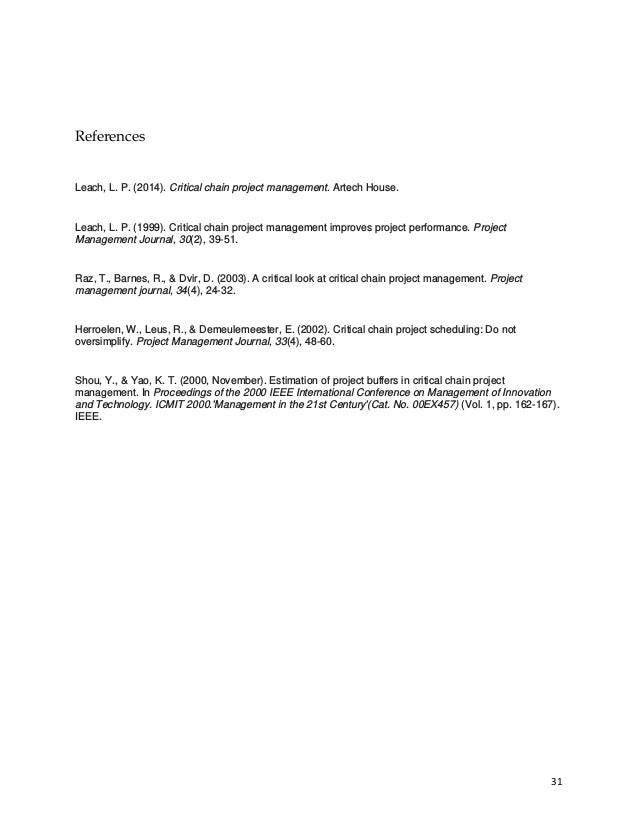 31
References
Leach, L. P. (2014). Critical chain project management. Artech House.
Leach, L. P. (1999). Critical chain project management improves project performance. Project
Management Journal, 30(2), 39-51.
Raz, T., Barnes, R., & Dvir, D. (2003). A critical look at critical chain project management. Project
management journal, 34(4), 24-32.
Herroelen, W., Leus, R., & Demeulemeester, E. (2002). Critical chain project scheduling: Do not
oversimplify. Project Management Journal, 33(4), 48-60.
Shou, Y., & Yao, K. T. (2000, November). Estimation of project buffers in critical chain project
management. In Proceedings of the 2000 IEEE International Conference on Management of Innovation
and Technology. ICMIT 2000.'Management in the 21st Century'(Cat. No. 00EX457) (Vol. 1, pp. 162-167).
IEEE.
 