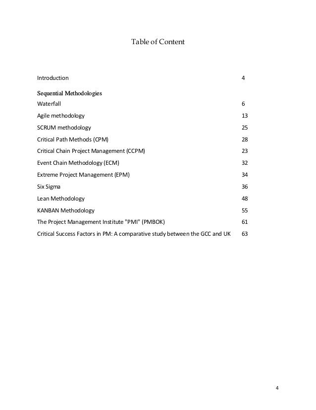 4
Table of Content
Introduction 4
Sequential Methodologies
Waterfall 6
Agile methodology 13
SCRUM methodology 25
Critical Path Methods (CPM) 28
Critical Chain Project Management (CCPM) 23
Event Chain Methodology (ECM) 32
Extreme Project Management (EPM) 34
Six Sigma 36
Lean Methodology 48
KANBAN Methodology 55
The Project Management Institute "PMI" (PMBOK) 61
Critical Success Factors in PM: A comparative study between the GCC and UK 63
 