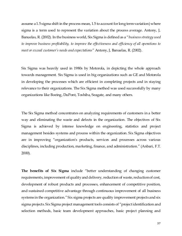 37
assume a 1.5 sigma shift in the process mean, 1.5 to account for long term variation) where
sigma is a term used to represent the variation about the process average. Antony, J,
Banuelas, R. (2002). In the business world, Six Sigma is defined as a “business strategy used
to improve business profitability, to improve the effectiveness and efficiency of all operations to
meet or exceed customer’s needs and expectations” Antony, J, Banuelas, R. (2002).
Six Sigma was heavily used in 1980s by Motorola, in depicting the whole approach
towards management. Six Sigma is used in big organizations such as GE and Motorola
in developing the processes which are efficient in completing projects and in staying
relevance to their organizations. The Six Sigma method was used successfully by many
organizations like Boeing, DuPont, Toshiba, Seagate, and many others.
The Six Sigma method concentrates on analyzing requirements of customers in a better
way and eliminating the waste and defects in the organization. The objectives of Six
Sigma is achieved by intense knowledge on engineering, statistics and project
management besides systems and process within the organization. Six Sigma objectives
are in improving “organization's products, services and processes across various
disciplines, including production, marketing, finance, and administration.” (Anbari, F.T.
2000).
The benefits of Six Sigma include “better understanding of changing customer
requirements, improvement of quality and delivery, reduction of waste, reduction of cost,
development of robust products and processes, enhancement of competitive position,
and sustained competitive advantage through continuous improvement of all business
systems in the organization.” Six sigma projects are quality improvement projects and six
sigma projects. Six Sigma project management tools consists of “project identification and
selection methods, basic team development approaches, basic project planning and
 