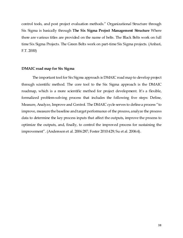 38
control tools, and post project evaluation methods.” Organizational Structure through
Six Sigma is basically through The Six Sigma Project Management Structure Where
there are various titles are provided on the name of belts. The Black Belts work on full
time Six Sigma Projects. The Green Belts work on part-time Six Sigma projects. (Anbari,
F.T. 2000)
DMAIC road map for Six Sigma
The important tool for Six Sigma approach is DMAIC road map to develop project
through scientific method. The core tool to the Six Sigma approach is the DMAIC
roadmap, which is a more scientific method for project development. It’s a flexible,
formalized problem-solving process that includes the following five steps: Define,
Measure, Analyze, Improve and Control. The DMAIC cycle serves to define a process “to
improve, measure the baseline and target performance of the process, analyze the process
data to determine the key process inputs that affect the outputs, improve the process to
optimize the outputs, and, finally, to control the improved process for sustaining the
improvement”. (Andersson et al. 2006:287; Foster 2010:429; Su et al. 2006:4).
 