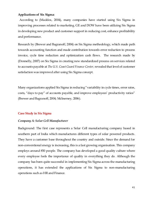 41
According to (Maddox, 2004), many companies have started using Six Sigma in
improving processes related to marketing. GE and DOW have been utilizing Six Sigma
in developing new product and customer support in reducing cost, enhance profitability
and performance.
Research by (Brewer and Bagranoff, 2004) on Six Sigma methodology, which made path
towards accounting function and made contribution towards error reduction to process
invoice, cycle time reduction and optimization cash flows. The research made by
(Donnelly, 2007) on Six Sigma in creating new standardized process on services related
to accounts payable at The U.S. Coast Guard Finance Center, revealed that level of customer
satisfaction was improved after using Six Sigma concept.
Many organizations applied Six Sigma in reducing “variability in cycle times, error rates,
costs, “days to pay” of accounts payable, and improve employees’ productivity ratios”
(Brewer and Bagranoff, 2004; McInerney, 2006).
Case Study in Six Sigma
Company A: Solar Cell Manufacturer
Background: The first case represents a Solar Cell manufacturing company based in
southern part of India which manufactures different types of solar powered products.
They have a customer base throughout the country and outside. Since the demand for
non-conventional energy is increasing, this is a fast growing organisation. This company
employs around 850 people. The company has developed a good quality culture where
every employee feels the importance of quality in everything they do. Although the
company has been quite successful in implementing Six Sigma across the manufacturing
operations, it has extended the applications of Six Sigma to non-manufacturing
operations such as HR and Finance.
Applications of Six Sigma:
 