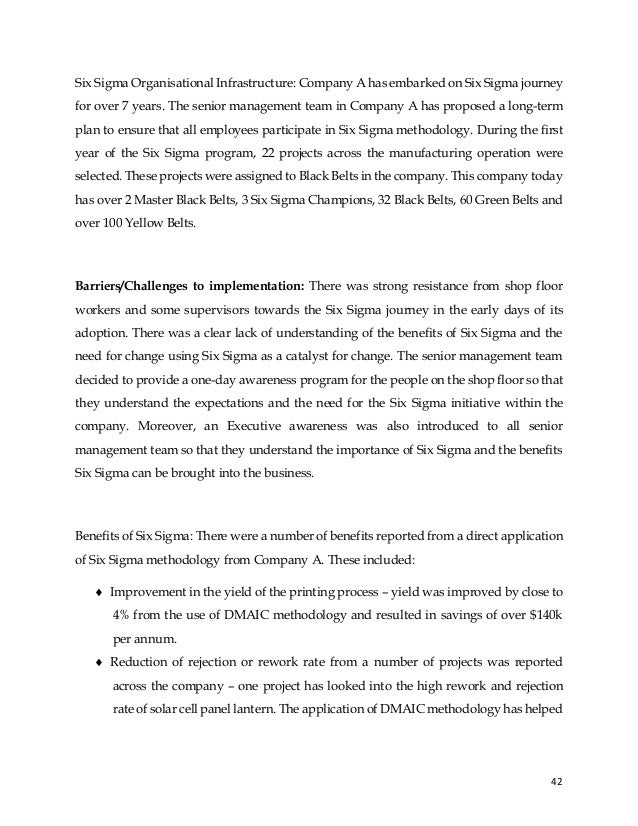 42
Six Sigma Organisational Infrastructure: Company A has embarked on Six Sigma journey
for over 7 years. The senior management team in Company A has proposed a long-term
plan to ensure that all employees participate in Six Sigma methodology. During the first
year of the Six Sigma program, 22 projects across the manufacturing operation were
selected. These projects were assigned to Black Belts in the company. This company today
has over 2 Master Black Belts, 3 Six Sigma Champions, 32 Black Belts, 60 Green Belts and
over 100 Yellow Belts.
Barriers/Challenges to implementation: There was strong resistance from shop floor
workers and some supervisors towards the Six Sigma journey in the early days of its
adoption. There was a clear lack of understanding of the benefits of Six Sigma and the
need for change using Six Sigma as a catalyst for change. The senior management team
decided to provide a one-day awareness program for the people on the shop floor so that
they understand the expectations and the need for the Six Sigma initiative within the
company. Moreover, an Executive awareness was also introduced to all senior
management team so that they understand the importance of Six Sigma and the benefits
Six Sigma can be brought into the business.
Benefits of Six Sigma: There were a number of benefits reported from a direct application
of Six Sigma methodology from Company A. These included:
 Improvement in the yield of the printing process – yield was improved by close to
4% from the use of DMAIC methodology and resulted in savings of over $140k
per annum.
 Reduction of rejection or rework rate from a number of projects was reported
across the company – one project has looked into the high rework and rejection
rate of solar cell panel lantern. The application of DMAIC methodology has helped
 