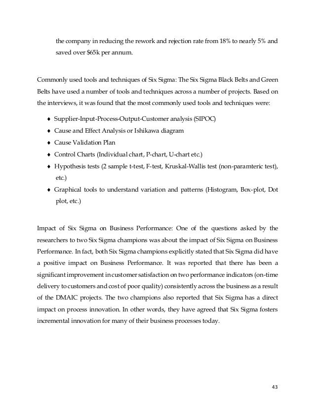43
the company in reducing the rework and rejection rate from 18% to nearly 5% and
saved over $65k per annum.
Commonly used tools and techniques of Six Sigma: The Six Sigma Black Belts and Green
Belts have used a number of tools and techniques across a number of projects. Based on
the interviews, it was found that the most commonly used tools and techniques were:
 Supplier-Input-Process-Output-Customer analysis (SIPOC)
 Cause and Effect Analysis or Ishikawa diagram
 Cause Validation Plan
 Control Charts (Individual chart, P-chart, U-chart etc.)
 Hypothesis tests (2 sample t-test, F-test, Kruskal-Wallis test (non-paramteric test),
etc.)
 Graphical tools to understand variation and patterns (Histogram, Box-plot, Dot
plot, etc.)
Impact of Six Sigma on Business Performance: One of the questions asked by the
researchers to two Six Sigma champions was about the impact of Six Sigma on Business
Performance. In fact, both Six Sigma champions explicitly stated that Six Sigma did have
a positive impact on Business Performance. It was reported that there has been a
significant improvement in customer satisfaction on two performance indicators (on-time
delivery to customers and cost of poor quality) consistently across the business as a result
of the DMAIC projects. The two champions also reported that Six Sigma has a direct
impact on process innovation. In other words, they have agreed that Six Sigma fosters
incremental innovation for many of their business processes today.
 