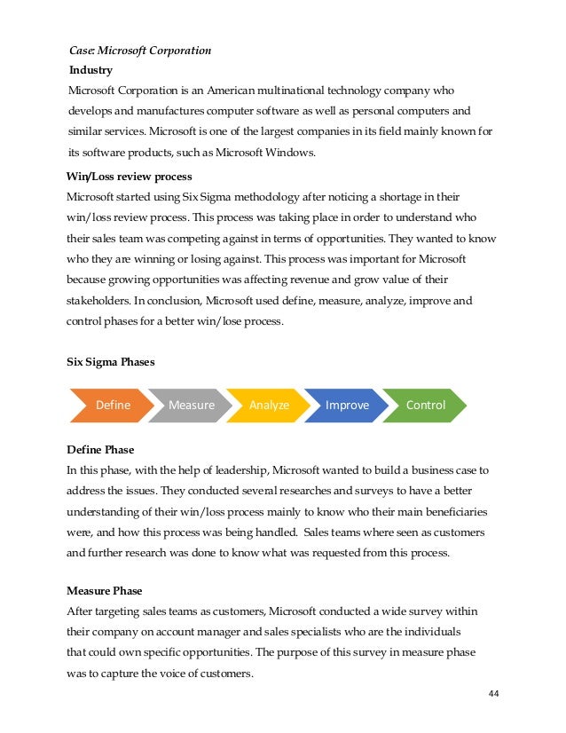 44
Microsoft Corporation is an American multinational technology company who
develops and manufactures computer software as well as personal computers and
similar services. Microsoft is one of the largest companies in its field mainly known for
its software products, such as Microsoft Windows.
Win/Loss review process
Microsoft started using Six Sigma methodology after noticing a shortage in their
win/loss review process. This process was taking place in order to understand who
their sales team was competing against in terms of opportunities. They wanted to know
who they are winning or losing against. This process was important for Microsoft
because growing opportunities was affecting revenue and grow value of their
stakeholders. In conclusion, Microsoft used define, measure, analyze, improve and
control phases for a better win/lose process.
Six Sigma Phases
Define Phase
In this phase, with the help of leadership, Microsoft wanted to build a business case to
address the issues. They conducted several researches and surveys to have a better
understanding of their win/loss process mainly to know who their main beneficiaries
were, and how this process was being handled. Sales teams where seen as customers
and further research was done to know what was requested from this process.
Measure Phase
After targeting sales teams as customers, Microsoft conducted a wide survey within
their company on account manager and sales specialists who are the individuals
that could own specific opportunities. The purpose of this survey in measure phase
was to capture the voice of customers.
Define Measure Analyze Improve Control
Case: Microsoft Corporation
Industry
 