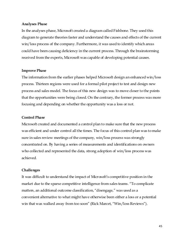 45
Analyses Phase
In the analyses phase, Microsoft created a diagram called Fishbone. They used this
diagram to generate theories faster and understand the causes and effects of the current
win/loss process of the company. Furthermore, it was used to identify which areas
could have been causing deficiency in the current process. Through the brainstorming
received from the experts, Microsoft was capable of developing potential causes.
Improve Phase
The information from the earlier phases helped Microsoft design an enhanced win/loss
process. Thirteen regions were used for a formal pilot project to test and design new
process and sales model. The focus of this new design was to move closer to the points
that the opportunities were being closed. On the contrary, the former process was more
focusing and depending on whether the opportunity was a loss or not.
Control Phase
Microsoft created and documented a control plan to make sure that the new process
was efficient and under control all the times. The focus of this control plan was to make
sure in sales review meetings of the company, win/loss process was strongly
concentrated on. By having a series of measurements and identifications on owners
who collected and represented the data, strong adoption of win/loss process was
achieved.
Challenges
It was difficult to understand the impact of Microsoft’s competitive position in the
market due to the sparse competitive intelligence from sales teams. “To complicate
matters, an additional outcome classification, “disengage,” was used as a
convenient alternative to what might have otherwise been either a loss or a potential
win that was walked away from too soon” (Rick Marcet, “Win/loss Reviews”).
 