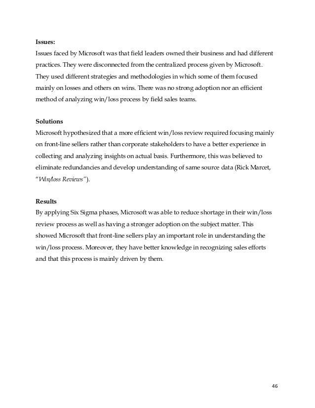 46
Issues:
Issues faced by Microsoft was that field leaders owned their business and had different
practices. They were disconnected from the centralized process given by Microsoft.
They used different strategies and methodologies in which some of them focused
mainly on losses and others on wins. There was no strong adoption nor an efficient
method of analyzing win/loss process by field sales teams.
Solutions
Microsoft hypothesized that a more efficient win/loss review required focusing mainly
on front-line sellers rather than corporate stakeholders to have a better experience in
collecting and analyzing insights on actual basis. Furthermore, this was believed to
eliminate redundancies and develop understanding of same source data (Rick Marcet,
“Win/loss Reviews”).
Results
By applying Six Sigma phases, Microsoft was able to reduce shortage in their win/loss
review process as well as having a stronger adoption on the subject matter. This
showed Microsoft that front-line sellers play an important role in understanding the
win/loss process. Moreover, they have better knowledge in recognizing sales efforts
and that this process is mainly driven by them.
 