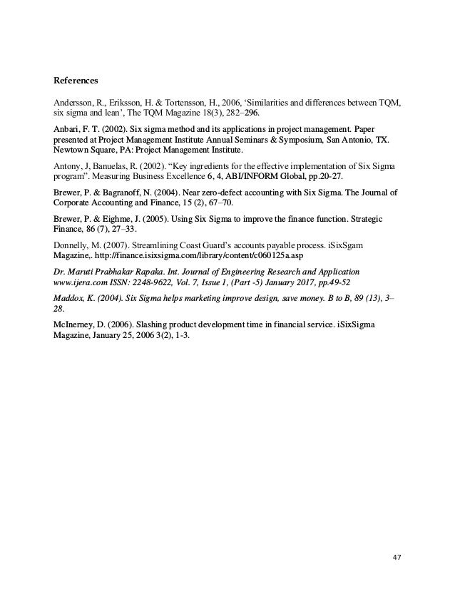 47
References
Andersson, R., Eriksson, H. & Tortensson, H., 2006, ‘Similarities and differences between TQM,
six sigma and lean’, The TQM Magazine 18(3), 282–296.
Anbari, F. T. (2002). Six sigma method and its applications in project management. Paper
presented at Project Management Institute Annual Seminars & Symposium, San Antonio, TX.
Newtown Square, PA: Project Management Institute.
Antony, J, Banuelas, R. (2002). “Key ingredients for the effective implementation of Six Sigma
program”. Measuring Business Excellence 6, 4, ABI/INFORM Global, pp.20-27.
Brewer, P. & Bagranoff, N. (2004). Near zero-defect accounting with Six Sigma. The Journal of
Corporate Accounting and Finance, 15 (2), 67–70.
Brewer, P. & Eighme, J. (2005). Using Six Sigma to improve the finance function. Strategic
Finance, 86 (7), 27–33.
Donnelly, M. (2007). Streamlining Coast Guard’s accounts payable process. iSixSgam
Magazine,. http://finance.isixsigma.com/library/content/c060125a.asp
Dr. Maruti Prabhakar Rapaka. Int. Journal of Engineering Research and Application
www.ijera.com ISSN: 2248-9622, Vol. 7, Issue 1, (Part -5) January 2017, pp.49-52
Maddox, K. (2004). Six Sigma helps marketing improve design, save money. B to B, 89 (13), 3–
28.
McInerney, D. (2006). Slashing product development time in financial service. iSixSigma
Magazine, January 25, 2006 3(2), 1-3.
 
