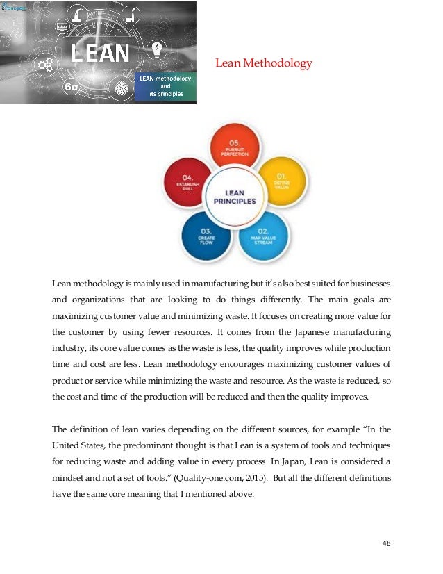 48
Lean Methodology
Lean methodology is mainly used in manufacturing but it’s also best suited for businesses
and organizations that are looking to do things differently. The main goals are
maximizing customer value and minimizing waste. It focuses on creating more value for
the customer by using fewer resources. It comes from the Japanese manufacturing
industry, its core value comes as the waste is less, the quality improves while production
time and cost are less. Lean methodology encourages maximizing customer values of
product or service while minimizing the waste and resource. As the waste is reduced, so
the cost and time of the production will be reduced and then the quality improves.
The definition of lean varies depending on the different sources, for example “In the
United States, the predominant thought is that Lean is a system of tools and techniques
for reducing waste and adding value in every process. In Japan, Lean is considered a
mindset and not a set of tools.” (Quality-one.com, 2015). But all the different definitions
have the same core meaning that I mentioned above.
 