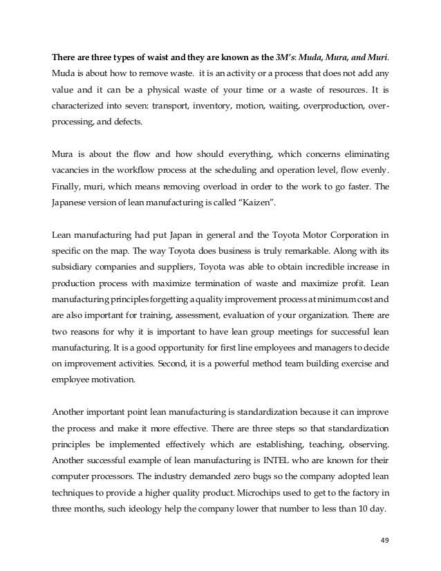 49
There are three types of waist and they are known as the 3M’s: Muda, Mura, and Muri.
Muda is about how to remove waste. it is an activity or a process that does not add any
value and it can be a physical waste of your time or a waste of resources. It is
characterized into seven: transport, inventory, motion, waiting, overproduction, over-
processing, and defects.
Mura is about the flow and how should everything, which concerns eliminating
vacancies in the workflow process at the scheduling and operation level, flow evenly.
Finally, muri, which means removing overload in order to the work to go faster. The
Japanese version of lean manufacturing is called “Kaizen”.
Lean manufacturing had put Japan in general and the Toyota Motor Corporation in
specific on the map. The way Toyota does business is truly remarkable. Along with its
subsidiary companies and suppliers, Toyota was able to obtain incredible increase in
production process with maximize termination of waste and maximize profit. Lean
manufacturing principles forgetting a quality improvement process at minimum cost and
are also important for training, assessment, evaluation of your organization. There are
two reasons for why it is important to have lean group meetings for successful lean
manufacturing. It is a good opportunity for first line employees and managers to decide
on improvement activities. Second, it is a powerful method team building exercise and
employee motivation.
Another important point lean manufacturing is standardization because it can improve
the process and make it more effective. There are three steps so that standardization
principles be implemented effectively which are establishing, teaching, observing.
Another successful example of lean manufacturing is INTEL who are known for their
computer processors. The industry demanded zero bugs so the company adopted lean
techniques to provide a higher quality product. Microchips used to get to the factory in
three months, such ideology help the company lower that number to less than 10 day.
 