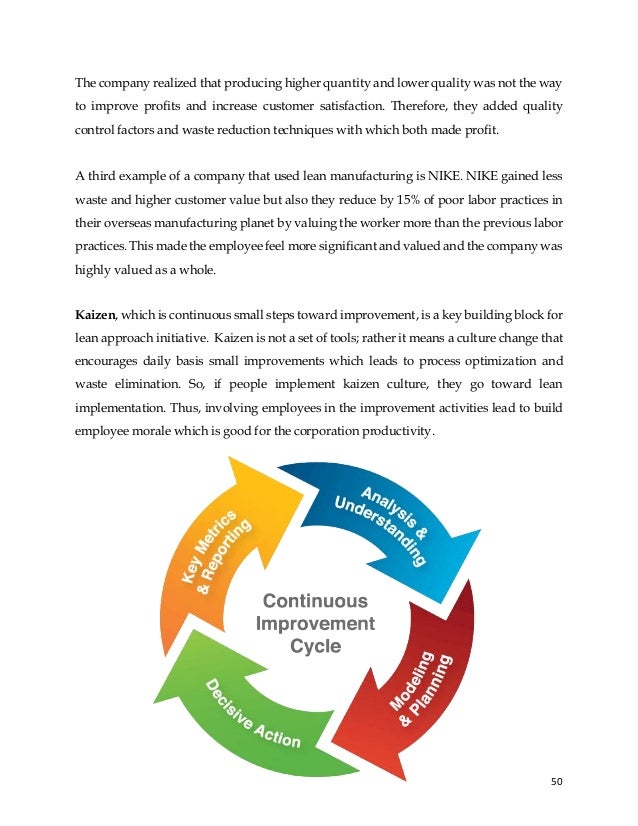50
The company realized that producing higher quantity and lower quality was not the way
to improve profits and increase customer satisfaction. Therefore, they added quality
control factors and waste reduction techniques with which both made profit.
A third example of a company that used lean manufacturing is NIKE. NIKE gained less
waste and higher customer value but also they reduce by 15% of poor labor practices in
their overseas manufacturing planet by valuing the worker more than the previous labor
practices. This made the employee feel more significant and valued and the company was
highly valued as a whole.
Kaizen, which is continuous small steps toward improvement, is a key building block for
lean approach initiative. Kaizen is not a set of tools; rather it means a culture change that
encourages daily basis small improvements which leads to process optimization and
waste elimination. So, if people implement kaizen culture, they go toward lean
implementation. Thus, involving employees in the improvement activities lead to build
employee morale which is good for the corporation productivity.
 
