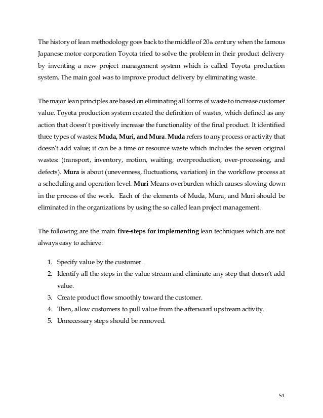 51
The history of lean methodology goes back to the middle of 20th century when the famous
Japanese motor corporation Toyota tried to solve the problem in their product delivery
by inventing a new project management system which is called Toyota production
system. The main goal was to improve product delivery by eliminating waste.
The major lean principles are based on eliminating all forms of waste to increase customer
value. Toyota production system created the definition of wastes, which defined as any
action that doesn’t positively increase the functionality of the final product. It identified
three types of wastes: Muda, Muri, and Mura. Muda refers to any process or activity that
doesn’t add value; it can be a time or resource waste which includes the seven original
wastes: (transport, inventory, motion, waiting, overproduction, over-processing, and
defects). Mura is about (unevenness, fluctuations, variation) in the workflow process at
a scheduling and operation level. Muri Means overburden which causes slowing down
in the process of the work. Each of the elements of Muda, Mura, and Muri should be
eliminated in the organizations by using the so called lean project management.
The following are the main five-steps for implementing lean techniques which are not
always easy to achieve:
1. Specify value by the customer.
2. Identify all the steps in the value stream and eliminate any step that doesn’t add
value.
3. Create product flow smoothly toward the customer.
4. Then, allow customers to pull value from the afterward upstream activity.
5. Unnecessary steps should be removed.
 