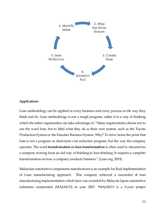 52
Applications
Lean methodology can be applied in every business and every process as the way they
think and do. Lean methodology is not a rough program; rather it is a way of thinking
which the entire organization can take advantage of. “Many organizations choose not to
use the word lean, but to label what they do as their own system, such as the Toyota
Production System or the Danaher Business System. Why? To drive home the point that
lean is not a program or short-term cost reduction program, but the way the company
operates. The word transformation or lean transformation is often used to characterize
a company moving from an old way of thinking to lean thinking. It requires a complete
transformation on how a company conducts business.” (Lean.org, 2019).
Malaysian automotive components manufacturer is an example for Real implementation
of Lean manufacturing approach. This company achieved a successful of lean
manufacturing implementation which later was awarded by Malaysia Japan automotive
industries cooperation (MAJAICO) in year 2007. *MAJAICO is a 5-year project
 