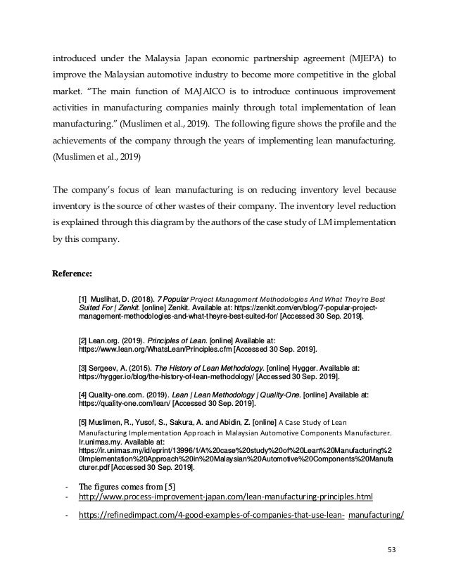 53
introduced under the Malaysia Japan economic partnership agreement (MJEPA) to
improve the Malaysian automotive industry to become more competitive in the global
market. “The main function of MAJAICO is to introduce continuous improvement
activities in manufacturing companies mainly through total implementation of lean
manufacturing.” (Muslimen et al., 2019). The following figure shows the profile and the
achievements of the company through the years of implementing lean manufacturing.
(Muslimen et al., 2019)
The company’s focus of lean manufacturing is on reducing inventory level because
inventory is the source of other wastes of their company. The inventory level reduction
is explained through this diagram by the authors of the case study of LM implementation
by this company.
Reference:
[1] Muslihat, D. (2018). 7 Popular Project Management Methodologies And What They’re Best
Suited For | Zenkit. [online] Zenkit. Available at: https://zenkit.com/en/blog/7-popular-project-
management-methodologies-and-what-theyre-best-suited-for/ [Accessed 30 Sep. 2019].
[2] Lean.org. (2019). Principles of Lean. [online] Available at:
https://www.lean.org/WhatsLean/Principles.cfm [Accessed 30 Sep. 2019].
[3] Sergeev, A. (2015). The History of Lean Methodology. [online] Hygger. Available at:
https://hygger.io/blog/the-history-of-lean-methodology/ [Accessed 30 Sep. 2019].
[4] Quality-one.com. (2019). Lean | Lean Methodology | Quality-One. [online] Available at:
https://quality-one.com/lean/ [Accessed 30 Sep. 2019].
[5] Muslimen, R., Yusof, S., Sakura, A. and Abidin, Z. [online] A Case Study of Lean
Manufacturing Implementation Approach in Malaysian Automotive Components Manufacturer.
Ir.unimas.my. Available at:
https://ir.unimas.my/id/eprint/13996/1/A%20case%20study%20of%20Lean%20Manufacturing%2
0Implementation%20Approach%20in%20Malaysian%20Automotive%20Components%20Manufa
cturer.pdf [Accessed 30 Sep. 2019].
- The figures comes from [5]
- http://www.process-improvement-japan.com/lean-manufacturing-principles.html
- https://refinedimpact.com/4-good-examples-of-companies-that-use-lean- manufacturing/
 
