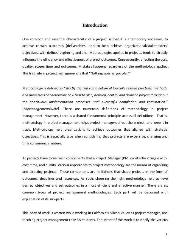 6
Introduction
One common and essential characteristic of a project, is that it is a temporary endeavor, to
achieve certain outcomes (deliverables) and to help achieve organizational/stakeholders’
objectives, with defined beginning and end. Methodologies applied in projects, tends to directly
influence the efficiency and effectiveness of project outcomes. Consequently, affecting the cost,
quality, scope, time and outcomes. Mistakes happens regardless of the methodology applied.
The first rule in project management is that “Nothing goes as you plan”
Methodology is defined as “strictly defined combination of logically related practices, methods,
and processes that determine how best to plan, develop, control and deliver a project throughout
the continuous implementation processes until successful completion and termination.”
(MyManagementGuide). There are numerous definitions of methodology in project
management. However, there is a shared fundamental principle across all definitions. That is,
methodology in project management helps project managers direct the project, and keep it in
track. Methodology help organizations to achieve outcomes that aligned with strategic
objectives. This is especially true when considering that projects are expensive, changing and
time consuming in nature.
All projects have three main components that a Project Manager (PM) constantly struggle with;
cost, time, and quality. Various approaches to project methodology are the means of organizing
and directing projects. These components are limitations that shape projects in the form of
outcomes, deadlines and resources. As such, choosing the right methodology help achieve
desired objectives and set outcomes in a most efficient and effective manner. There are six
common types of project management methodologies. Each part will be discussed with
explanation of its sub-parts.
This body of work is written while working in California’s Silicon Valley as project manager, and
teaching project management to MBA students. The intent of this work is to clarify the various
 